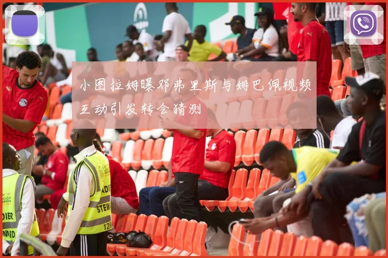 小图拉姆曝邓弗里斯与姆巴佩视频互动引发转会猜测