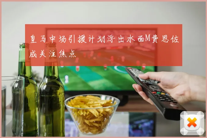 皇马中场引援计划浮出水面M费恩佐成关注焦点