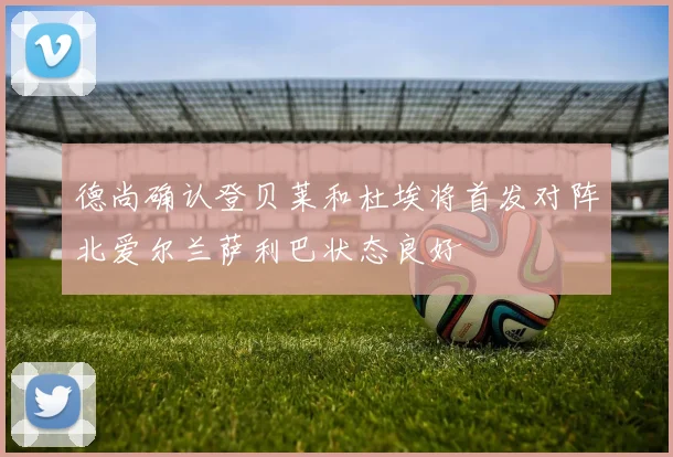 德尚确认登贝莱和杜埃将首发对阵北爱尔兰萨利巴状态良好