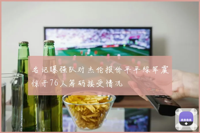 名记曝强队对杰伦报价平平绿军震惊于76人筹码接受情况