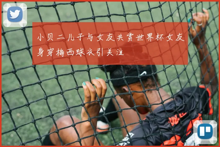 小贝二儿子与女友共赏世界杯女友身穿梅西球衣引关注