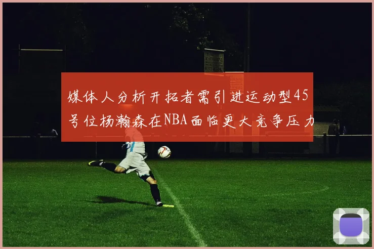 媒体人分析开拓者需引进运动型45号位杨瀚森在NBA面临更大竞争压力