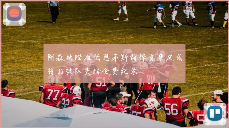 阿森纳瞄准伯恩茅斯前锋克鲁皮或将打破队史转会费纪录