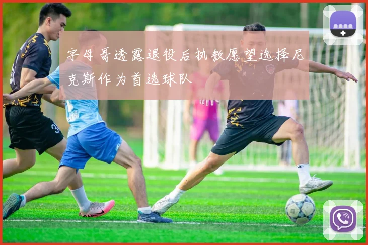 字母哥透露退役后执教愿望选择尼克斯作为首选球队