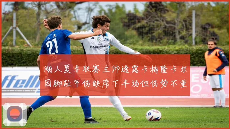 湖人夏季联赛主帅透露卡梅隆卡尔因脚趾甲伤缺席下半场但伤势不重