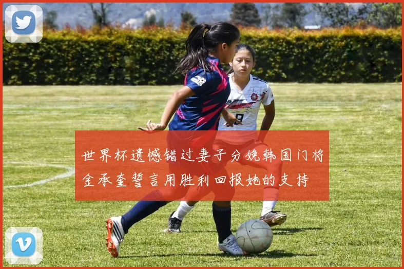 世界杯遗憾错过妻子分娩韩国门将金承奎誓言用胜利回报她的支持