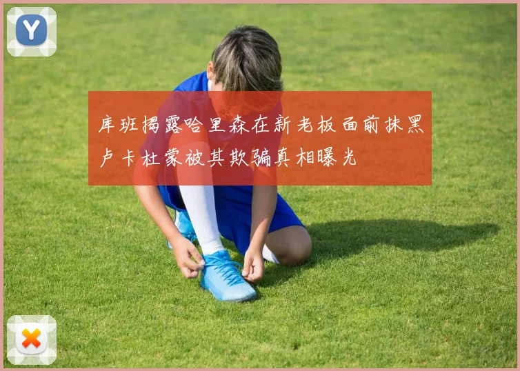 库班揭露哈里森在新老板面前抹黑卢卡杜蒙被其欺骗真相曝光