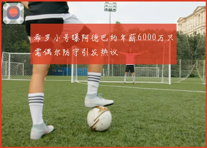 希罗小号曝阿德巴约年薪6000万只需偶尔防守引发热议