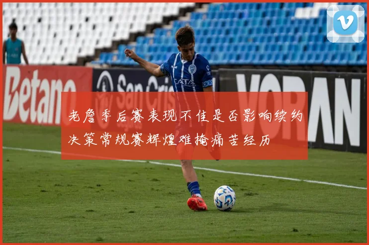 老詹季后赛表现不佳是否影响续约决策常规赛辉煌难掩痛苦经历