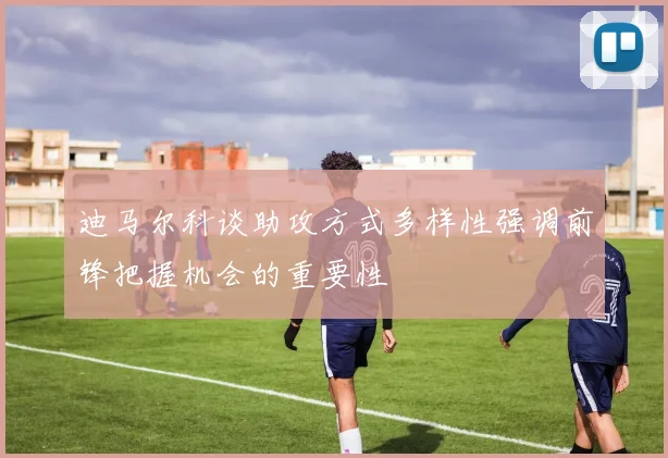 迪马尔科谈助攻方式多样性强调前锋把握机会的重要性