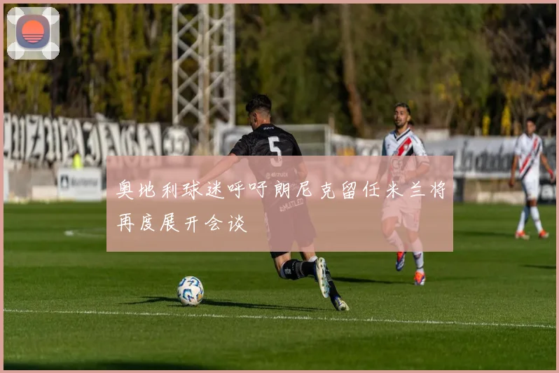 奥地利球迷呼吁朗尼克留任米兰将再度展开会谈