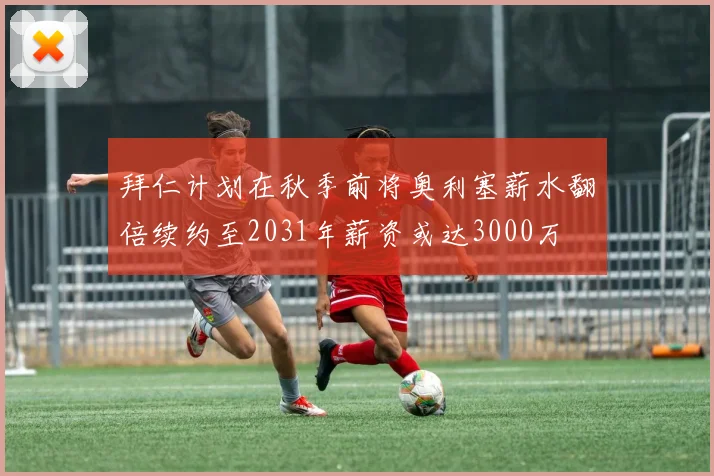 拜仁计划在秋季前将奥利塞薪水翻倍续约至2031年薪资或达3000万